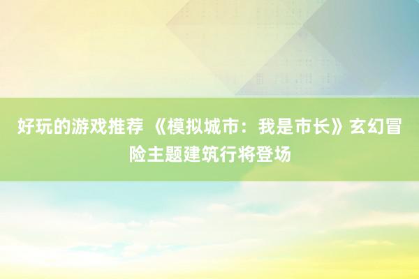 好玩的游戏推荐 《模拟城市：我是市长》玄幻冒险主题建筑行将登场