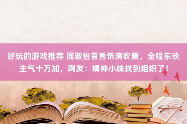 好玩的游戏推荐 周淑怡首秀饰演吹箫，全程东谈主气十万加，网友：精神小妹找到组织了！