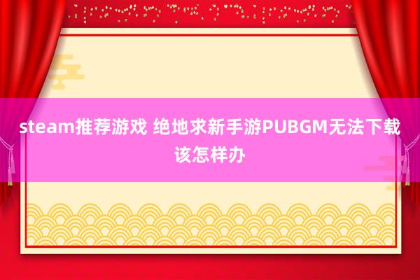 steam推荐游戏 绝地求新手游PUBGM无法下载该怎样办