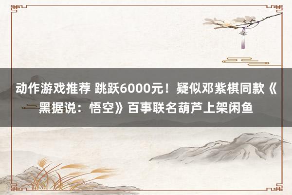 动作游戏推荐 跳跃6000元！疑似邓紫棋同款《黑据说：悟空》百事联名葫芦上架闲鱼