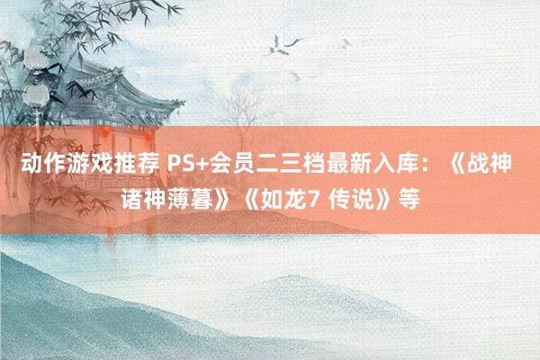 动作游戏推荐 PS+会员二三档最新入库：《战神 诸神薄暮》《如龙7 传说》等