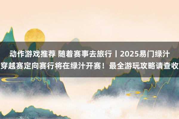 动作游戏推荐 随着赛事去旅行丨2025易门绿汁穿越赛定向赛行将在绿汁开赛！最全游玩攻略请查收