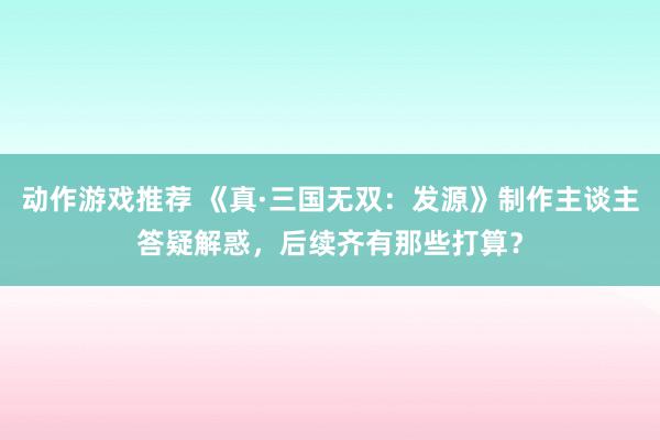 动作游戏推荐 《真·三国无双：发源》制作主谈主答疑解惑，后续齐有那些打算？