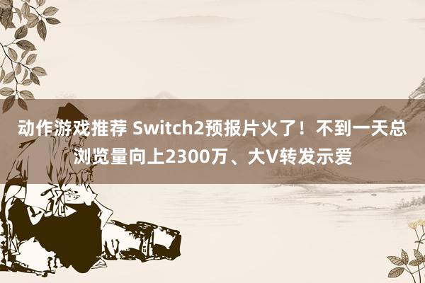 动作游戏推荐 Switch2预报片火了！不到一天总浏览量向上2300万、大V转发示爱