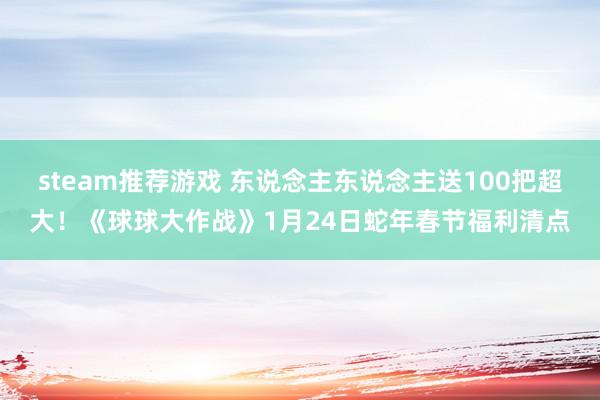 steam推荐游戏 东说念主东说念主送100把超大！《球球大作战》1月24日蛇年春节福利清点