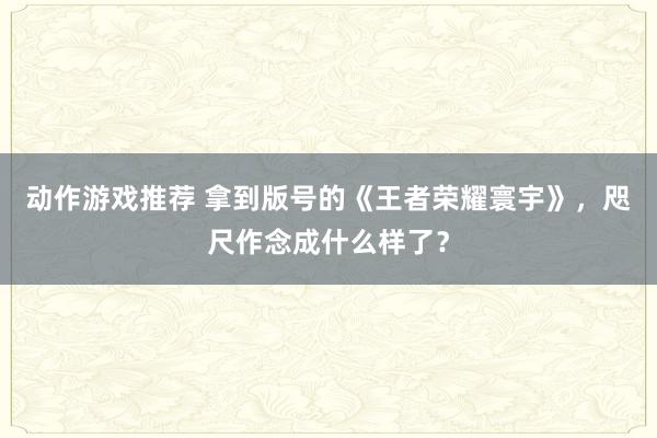 动作游戏推荐 拿到版号的《王者荣耀寰宇》，咫尺作念成什么样了？