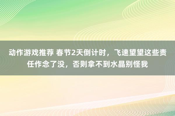 动作游戏推荐 春节2天倒计时，飞速望望这些责任作念了没，否则拿不到水晶别怪我