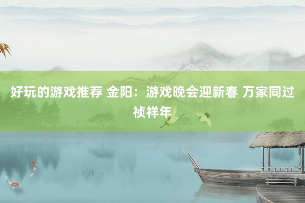 好玩的游戏推荐 金阳：游戏晚会迎新春 万家同过祯祥年