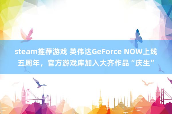 steam推荐游戏 英伟达GeForce NOW上线五周年，官方游戏库加入大齐作品“庆生”