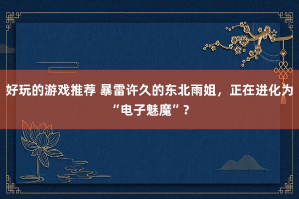 好玩的游戏推荐 暴雷许久的东北雨姐，正在进化为“电子魅魔”？