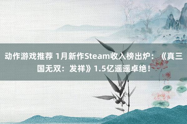 动作游戏推荐 1月新作Steam收入榜出炉：《真三国无双：发祥》1.5亿遥遥卓绝！