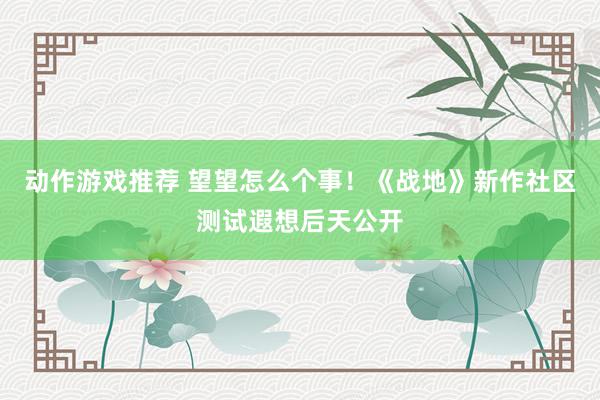 动作游戏推荐 望望怎么个事！《战地》新作社区测试遐想后天公开