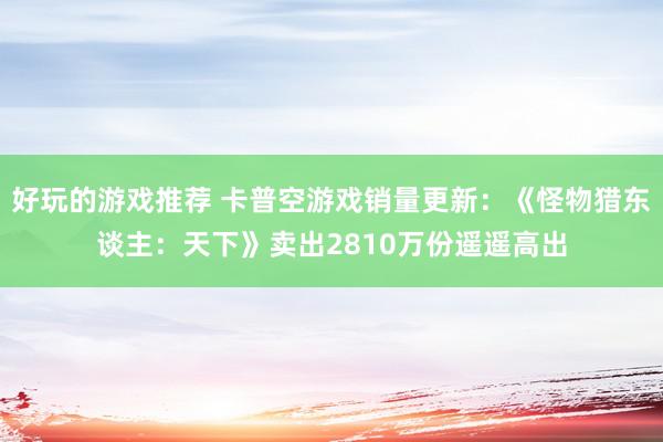 好玩的游戏推荐 卡普空游戏销量更新：《怪物猎东谈主：天下》卖出2810万份遥遥高出