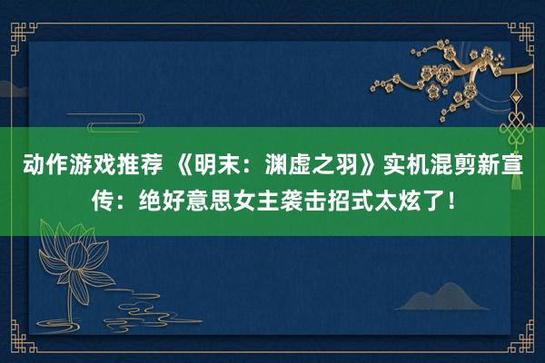 动作游戏推荐 《明末：渊虚之羽》实机混剪新宣传：绝好意思女主袭击招式太炫了！