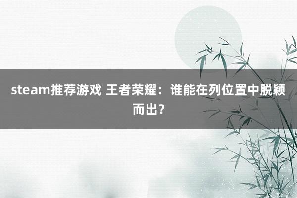 steam推荐游戏 王者荣耀：谁能在列位置中脱颖而出？