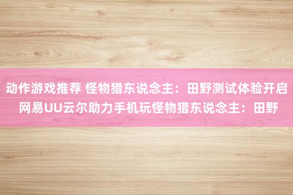 动作游戏推荐 怪物猎东说念主：田野测试体验开启 网易UU云尔助力手机玩怪物猎东说念主：田野