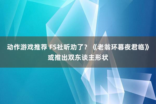 动作游戏推荐 FS社听劝了？《老翁环暮夜君临》或推出双东谈主形状