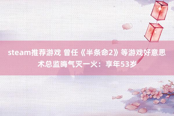 steam推荐游戏 曾任《半条命2》等游戏好意思术总监晦气灭一火：享年53岁