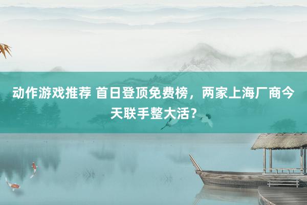 动作游戏推荐 首日登顶免费榜，两家上海厂商今天联手整大活？