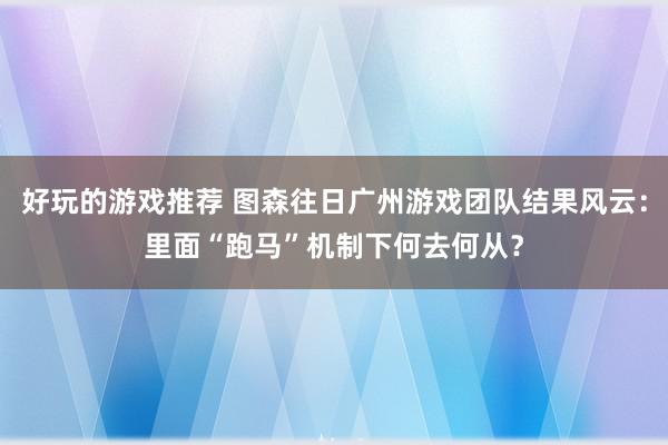 好玩的游戏推荐 图森往日广州游戏团队结果风云：里面“跑马”机制下何去何从？