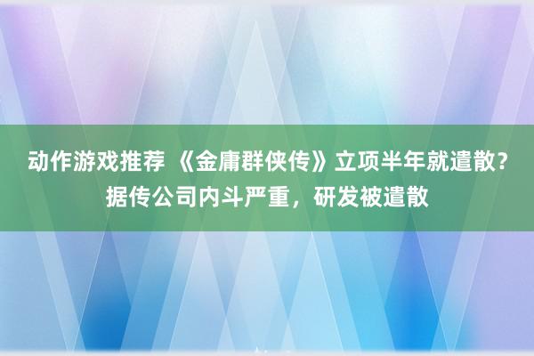 动作游戏推荐 《金庸群侠传》立项半年就遣散？据传公司内斗严重，研发被遣散