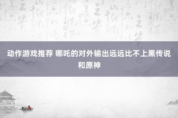 动作游戏推荐 哪吒的对外输出远远比不上黑传说和原神