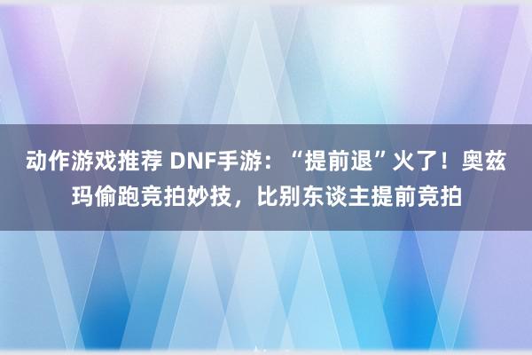 动作游戏推荐 DNF手游：“提前退”火了！奥兹玛偷跑竞拍妙技，比别东谈主提前竞拍