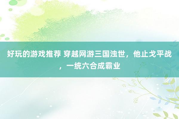 好玩的游戏推荐 穿越网游三国浊世，他止戈平战，一统六合成霸业