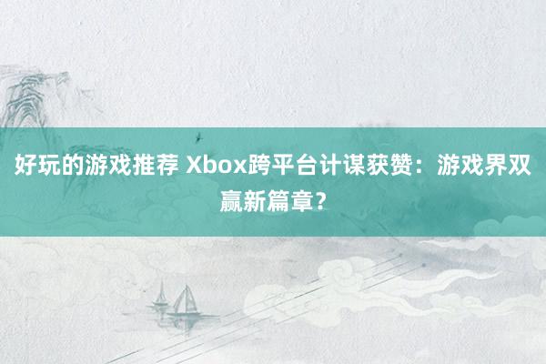 好玩的游戏推荐 Xbox跨平台计谋获赞：游戏界双赢新篇章？