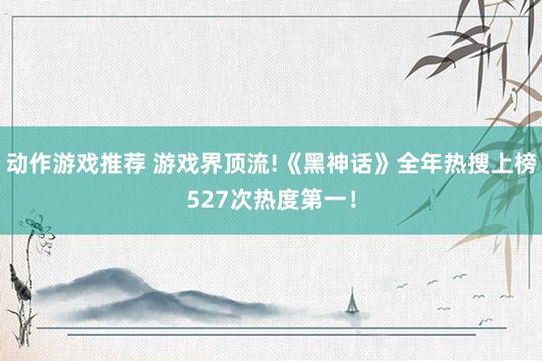 动作游戏推荐 游戏界顶流!《黑神话》全年热搜上榜527次热度第一！