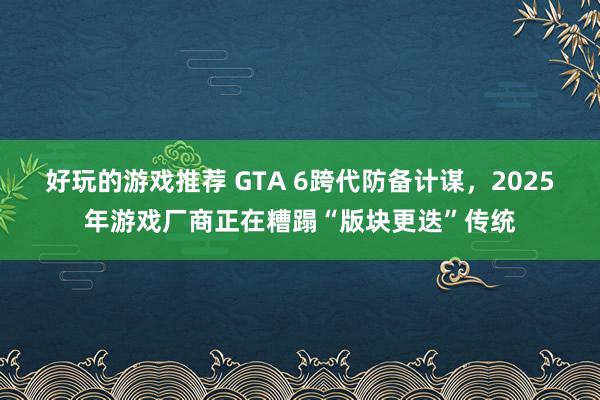 好玩的游戏推荐 GTA 6跨代防备计谋，2025年游戏厂商正在糟蹋“版块更迭”传统