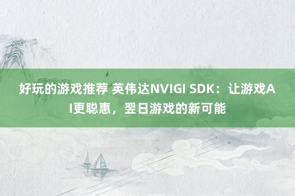 好玩的游戏推荐 英伟达NVIGI SDK：让游戏AI更聪惠，翌日游戏的新可能