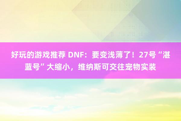 好玩的游戏推荐 DNF：要变浅薄了！27号“湛蓝号”大缩小，维纳斯可交往宠物实装