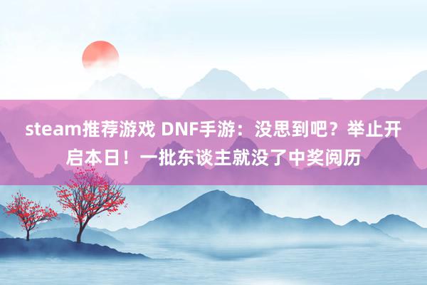 steam推荐游戏 DNF手游：没思到吧？举止开启本日！一批东谈主就没了中奖阅历