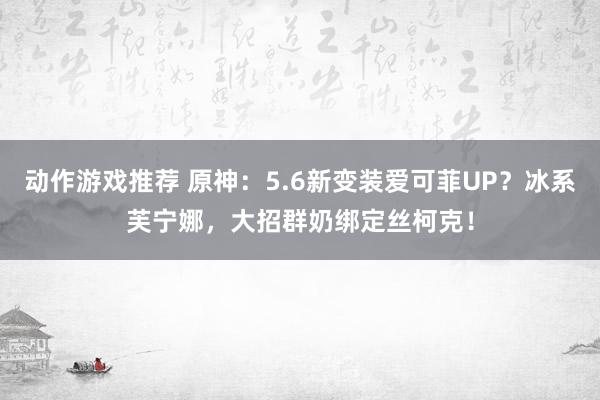 动作游戏推荐 原神：5.6新变装爱可菲UP？冰系芙宁娜，大招群奶绑定丝柯克！