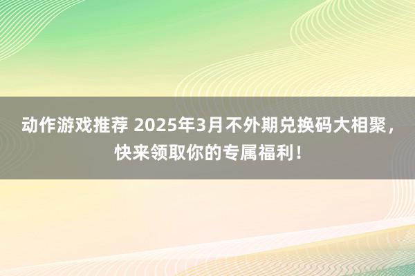 动作游戏推荐 2025年3月不外期兑换码大相聚，快来领取你的专属福利！