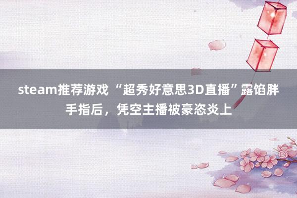 steam推荐游戏 “超秀好意思3D直播”露馅胖手指后，凭空主播被豪恣炎上